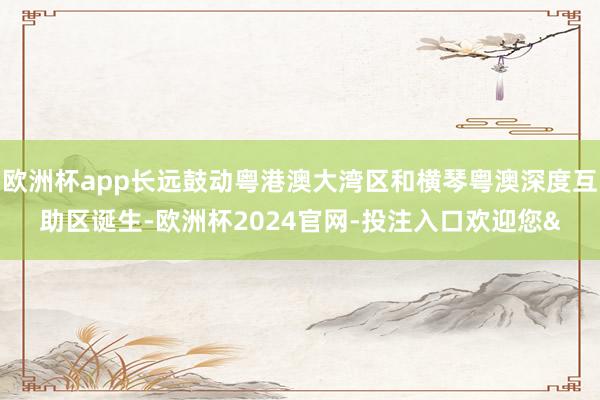 欧洲杯app长远鼓动粤港澳大湾区和横琴粤澳深度互助区诞生-欧洲杯2024官网-投注入口欢迎您&
