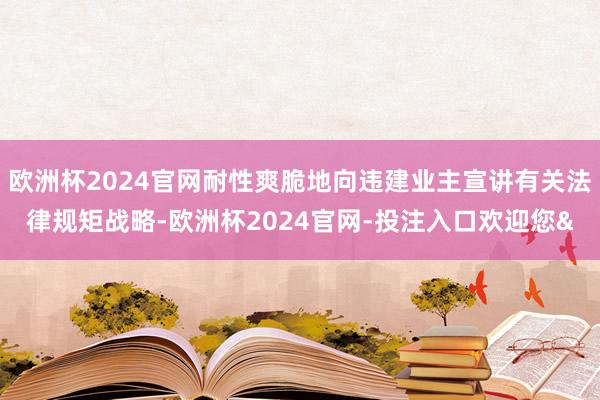 欧洲杯2024官网耐性爽脆地向违建业主宣讲有关法律规矩战略-欧洲杯2024官网-投注入口欢迎您&