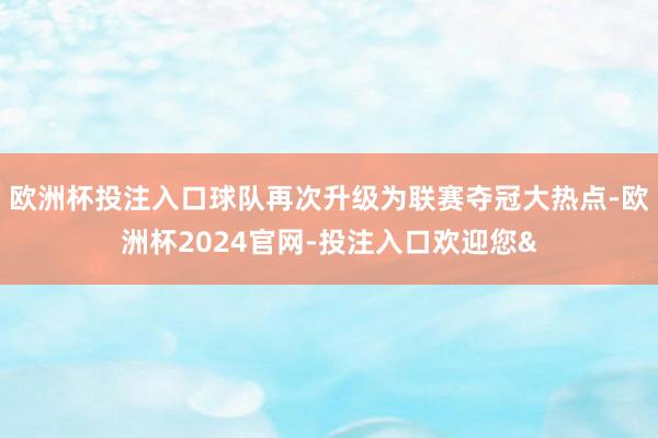 欧洲杯投注入口球队再次升级为联赛夺冠大热点-欧洲杯2024官网-投注入口欢迎您&