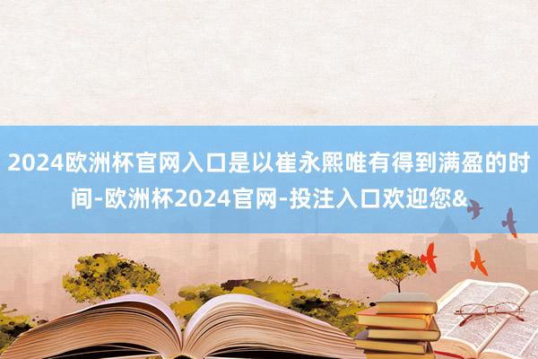 2024欧洲杯官网入口是以崔永熙唯有得到满盈的时间-欧洲杯2024官网-投注入口欢迎您&