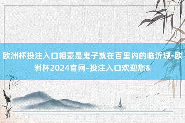 欧洲杯投注入口粗豪是鬼子就在百里内的临沂城-欧洲杯2024官网-投注入口欢迎您&