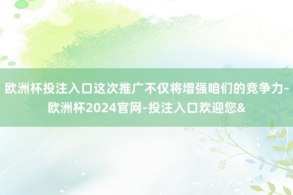 欧洲杯投注入口这次推广不仅将增强咱们的竞争力-欧洲杯2024官网-投注入口欢迎您&