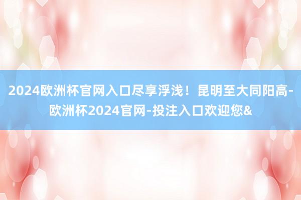 2024欧洲杯官网入口尽享浮浅！昆明至大同阳高-欧洲杯2024官网-投注入口欢迎您&