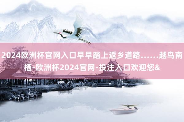 2024欧洲杯官网入口早早踏上返乡道路……越鸟南栖-欧洲杯2024官网-投注入口欢迎您&