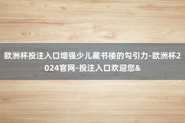 欧洲杯投注入口增强少儿藏书楼的勾引力-欧洲杯2024官网-投注入口欢迎您&