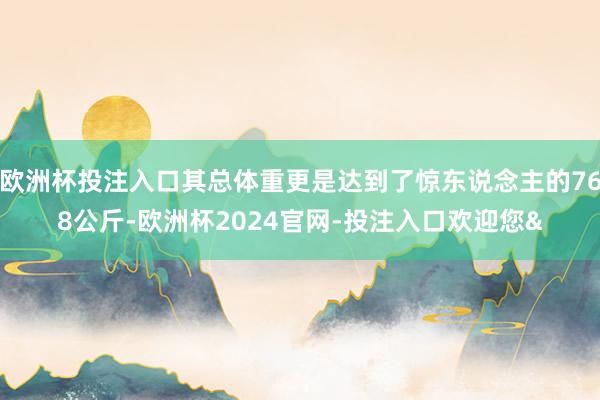 欧洲杯投注入口其总体重更是达到了惊东说念主的768公斤-欧洲杯2024官网-投注入口欢迎您&
