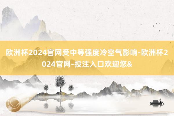 欧洲杯2024官网受中等强度冷空气影响-欧洲杯2024官网-投注入口欢迎您&