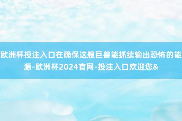 欧洲杯投注入口在确保这艘巨兽能抓续输出恐怖的能源-欧洲杯2024官网-投注入口欢迎您&