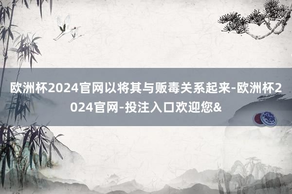欧洲杯2024官网以将其与贩毒关系起来-欧洲杯2024官网-投注入口欢迎您&