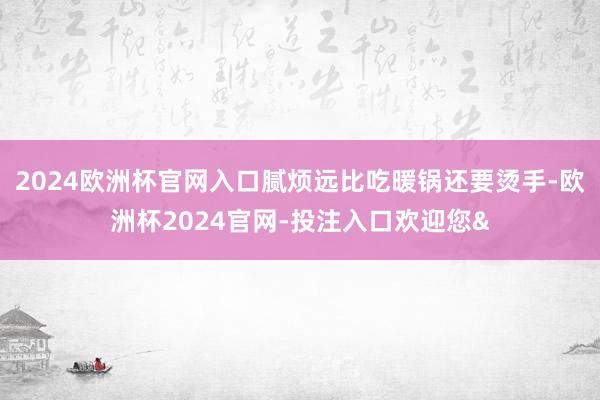 2024欧洲杯官网入口腻烦远比吃暖锅还要烫手-欧洲杯2024官网-投注入口欢迎您&
