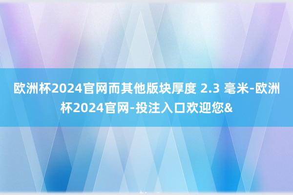 欧洲杯2024官网而其他版块厚度 2.3 毫米-欧洲杯2024官网-投注入口欢迎您&