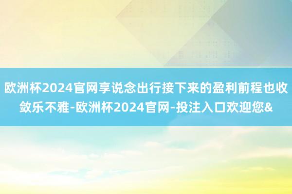 欧洲杯2024官网享说念出行接下来的盈利前程也收敛乐不雅-欧洲杯2024官网-投注入口欢迎您&