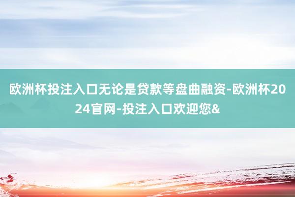 欧洲杯投注入口无论是贷款等盘曲融资-欧洲杯2024官网-投注入口欢迎您&