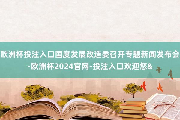 欧洲杯投注入口国度发展改造委召开专题新闻发布会-欧洲杯2024官网-投注入口欢迎您&