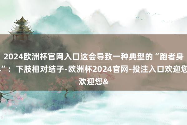 2024欧洲杯官网入口这会导致一种典型的“跑者身体”：下肢相对结子-欧洲杯2024官网-投注入口欢迎您&