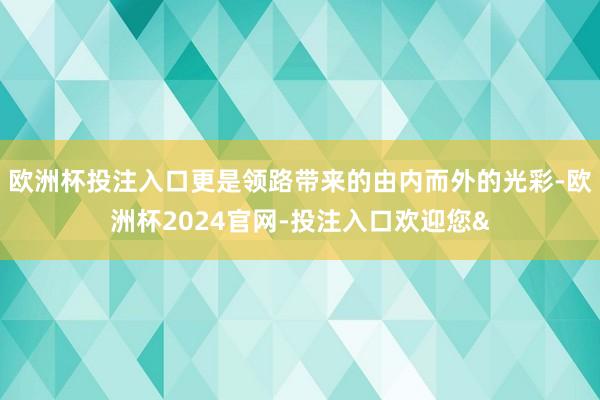 欧洲杯投注入口更是领路带来的由内而外的光彩-欧洲杯2024官网-投注入口欢迎您&