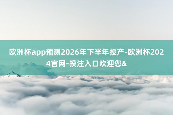 欧洲杯app预测2026年下半年投产-欧洲杯2024官网-投注入口欢迎您&