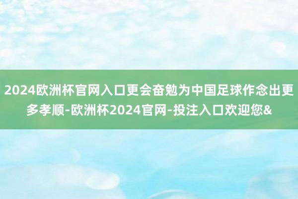 2024欧洲杯官网入口更会奋勉为中国足球作念出更多孝顺-欧洲杯2024官网-投注入口欢迎您&