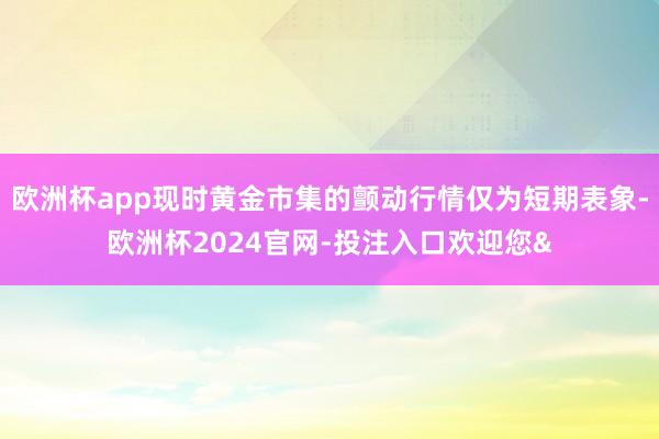 欧洲杯app现时黄金市集的颤动行情仅为短期表象-欧洲杯2024官网-投注入口欢迎您&