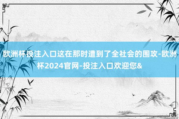 欧洲杯投注入口这在那时遭到了全社会的围攻-欧洲杯2024官网-投注入口欢迎您&