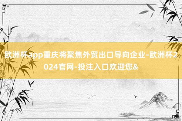 欧洲杯app重庆将聚焦外贸出口导向企业-欧洲杯2024官网-投注入口欢迎您&