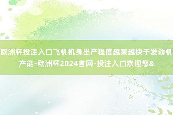 欧洲杯投注入口飞机机身出产程度越来越快于发动机产能-欧洲杯2024官网-投注入口欢迎您&