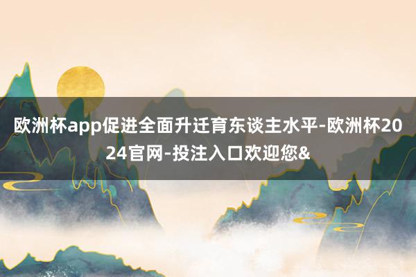 欧洲杯app促进全面升迁育东谈主水平-欧洲杯2024官网-投注入口欢迎您&