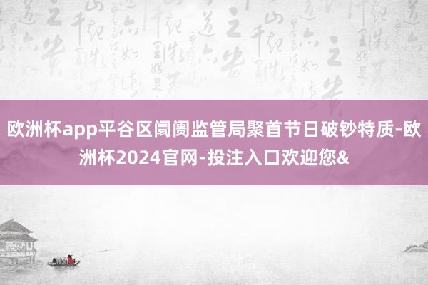 欧洲杯app平谷区阛阓监管局聚首节日破钞特质-欧洲杯2024官网-投注入口欢迎您&