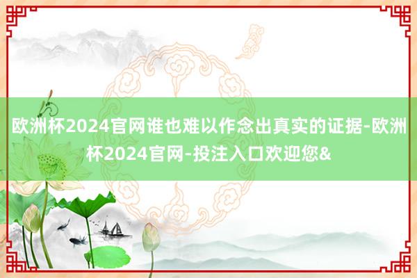 欧洲杯2024官网谁也难以作念出真实的证据-欧洲杯2024官网-投注入口欢迎您&