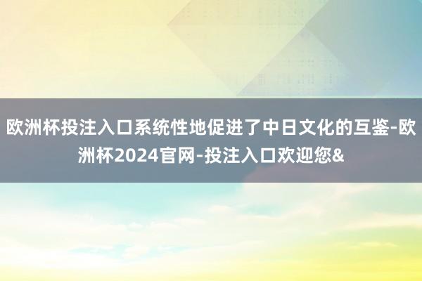 欧洲杯投注入口系统性地促进了中日文化的互鉴-欧洲杯2024官网-投注入口欢迎您&