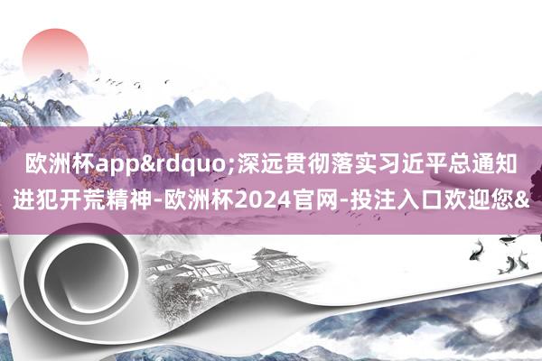 欧洲杯app&rdquo;深远贯彻落实习近平总通知进犯开荒精神-欧洲杯2024官网-投注入口欢迎您&