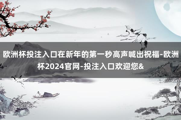欧洲杯投注入口在新年的第一秒高声喊出祝福-欧洲杯2024官网-投注入口欢迎您&