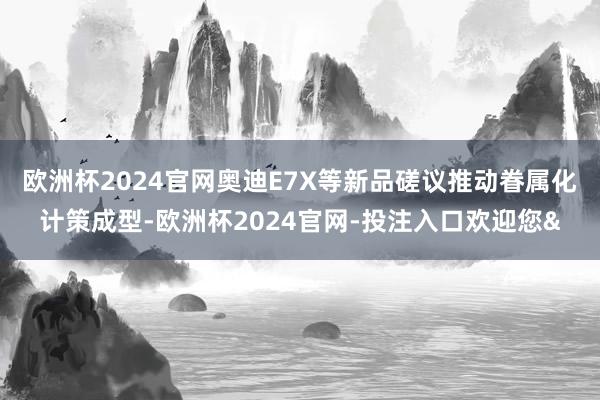 欧洲杯2024官网奥迪E7X等新品磋议推动眷属化计策成型-欧洲杯2024官网-投注入口欢迎您&