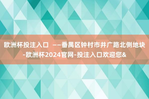 欧洲杯投注入口  ——番禺区钟村市井广路北侧地块-欧洲杯2024官网-投注入口欢迎您&