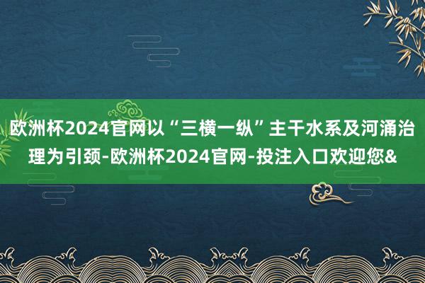 欧洲杯2024官网以“三横一纵”主干水系及河涌治理为引颈-欧洲杯2024官网-投注入口欢迎您&