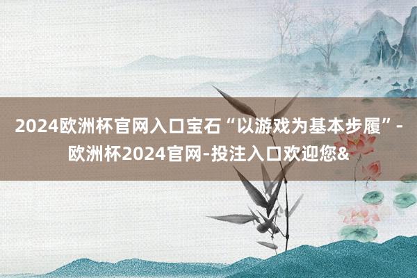 2024欧洲杯官网入口宝石“以游戏为基本步履”-欧洲杯2024官网-投注入口欢迎您&