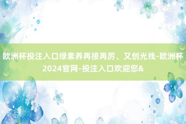 欧洲杯投注入口绿素养再接再厉、又创光线-欧洲杯2024官网-投注入口欢迎您&